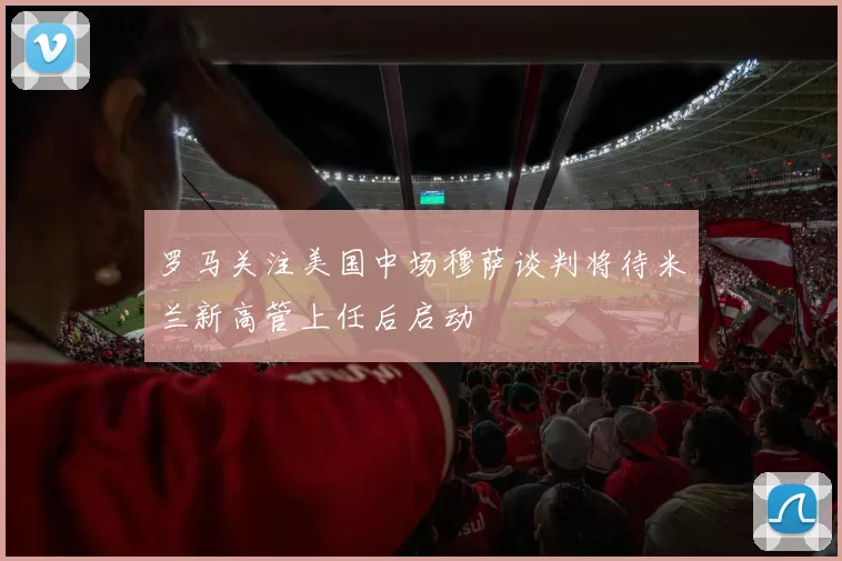 罗马关注美国中场穆萨谈判将待米兰新高管上任后启动